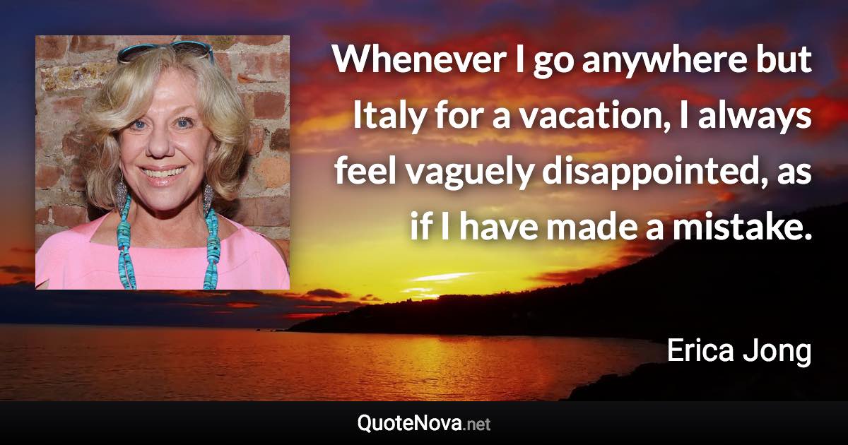 Whenever I go anywhere but Italy for a vacation, I always feel vaguely disappointed, as if I have made a mistake. - Erica Jong quote