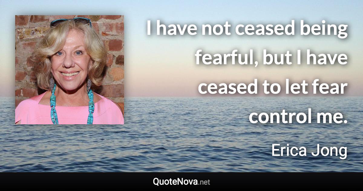 I have not ceased being fearful, but I have ceased to let fear control me. - Erica Jong quote