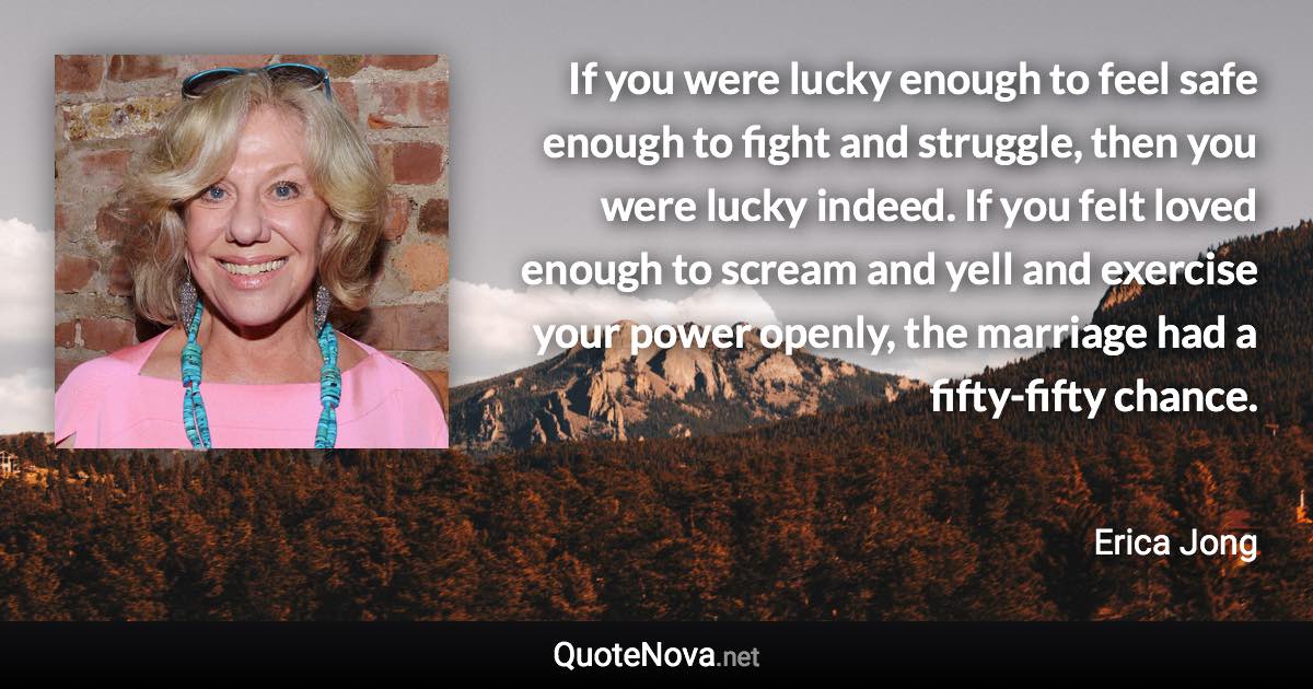 If you were lucky enough to feel safe enough to fight and struggle, then you were lucky indeed. If you felt loved enough to scream and yell and exercise your power openly, the marriage had a fifty-fifty chance. - Erica Jong quote