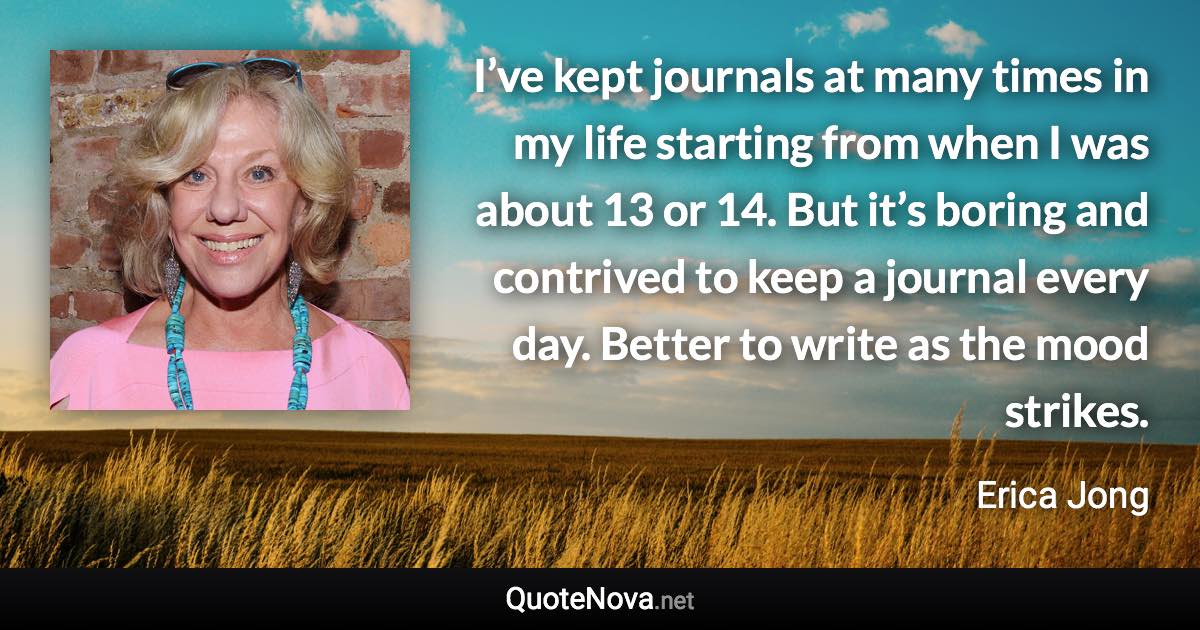 I’ve kept journals at many times in my life starting from when I was about 13 or 14. But it’s boring and contrived to keep a journal every day. Better to write as the mood strikes. - Erica Jong quote