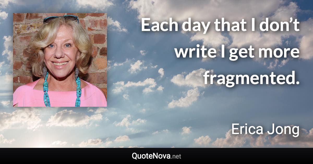 Each day that I don’t write I get more fragmented. - Erica Jong quote