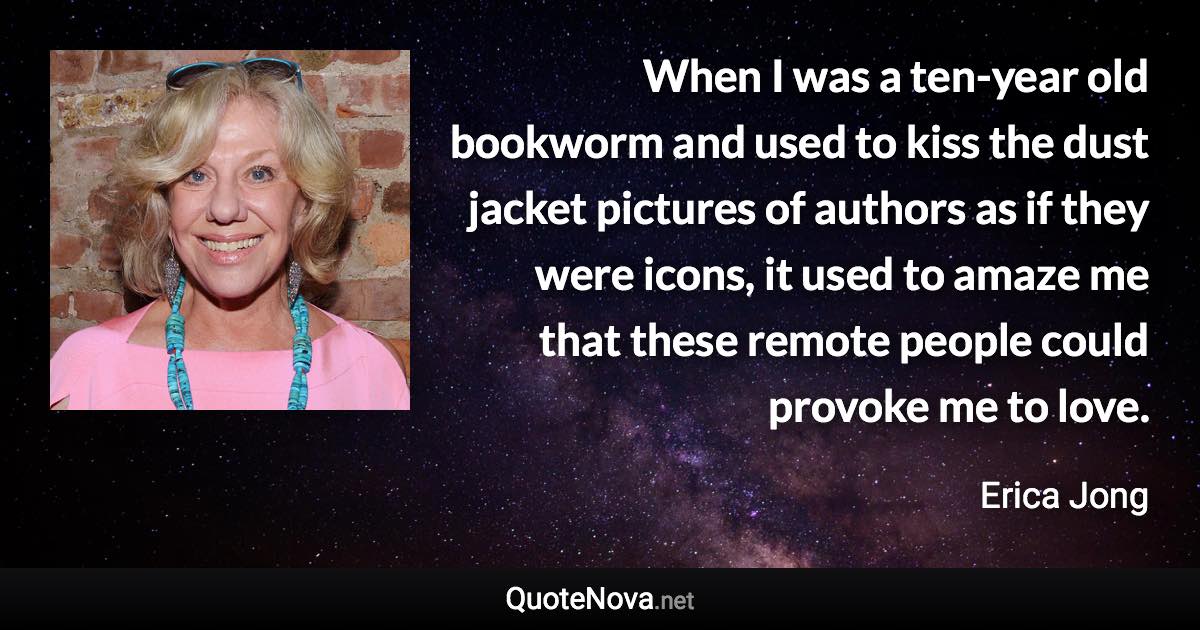 When I was a ten-year old bookworm and used to kiss the dust jacket pictures of authors as if they were icons, it used to amaze me that these remote people could provoke me to love. - Erica Jong quote