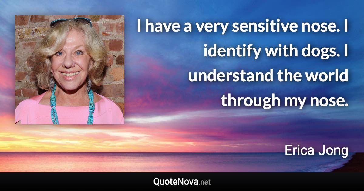 I have a very sensitive nose. I identify with dogs. I understand the world through my nose. - Erica Jong quote