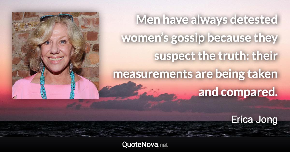 Men have always detested women’s gossip because they suspect the truth: their measurements are being taken and compared. - Erica Jong quote