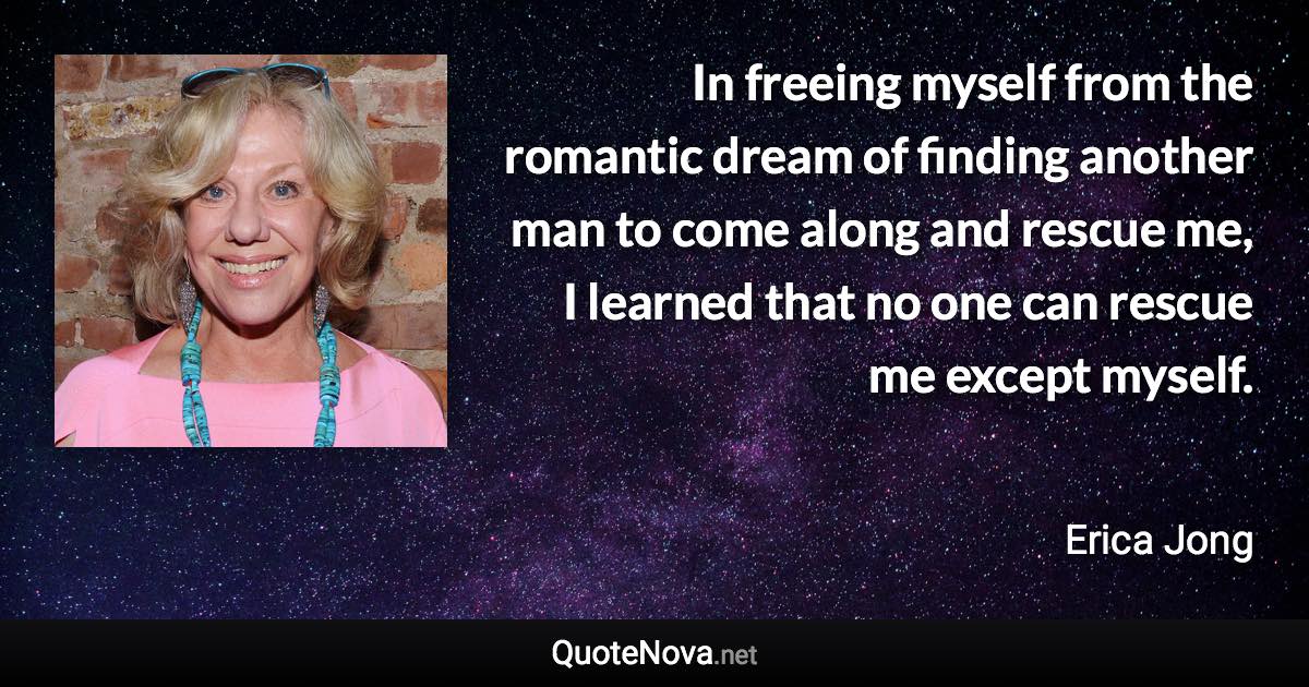 In freeing myself from the romantic dream of finding another man to come along and rescue me, I learned that no one can rescue me except myself. - Erica Jong quote