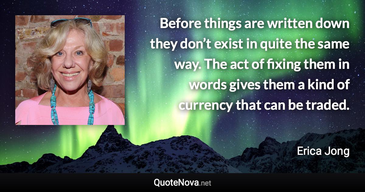 Before things are written down they don’t exist in quite the same way. The act of fixing them in words gives them a kind of currency that can be traded. - Erica Jong quote