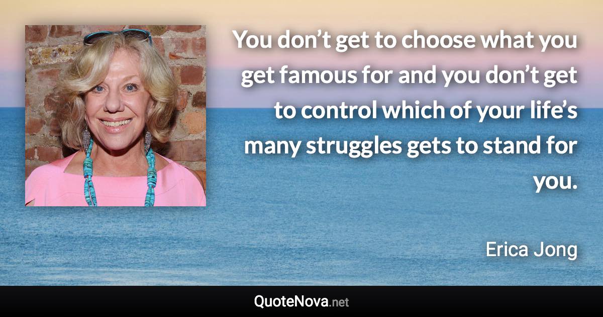 You don’t get to choose what you get famous for and you don’t get to control which of your life’s many struggles gets to stand for you. - Erica Jong quote