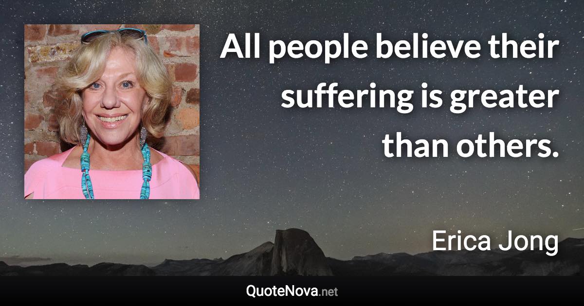 All people believe their suffering is greater than others. - Erica Jong quote