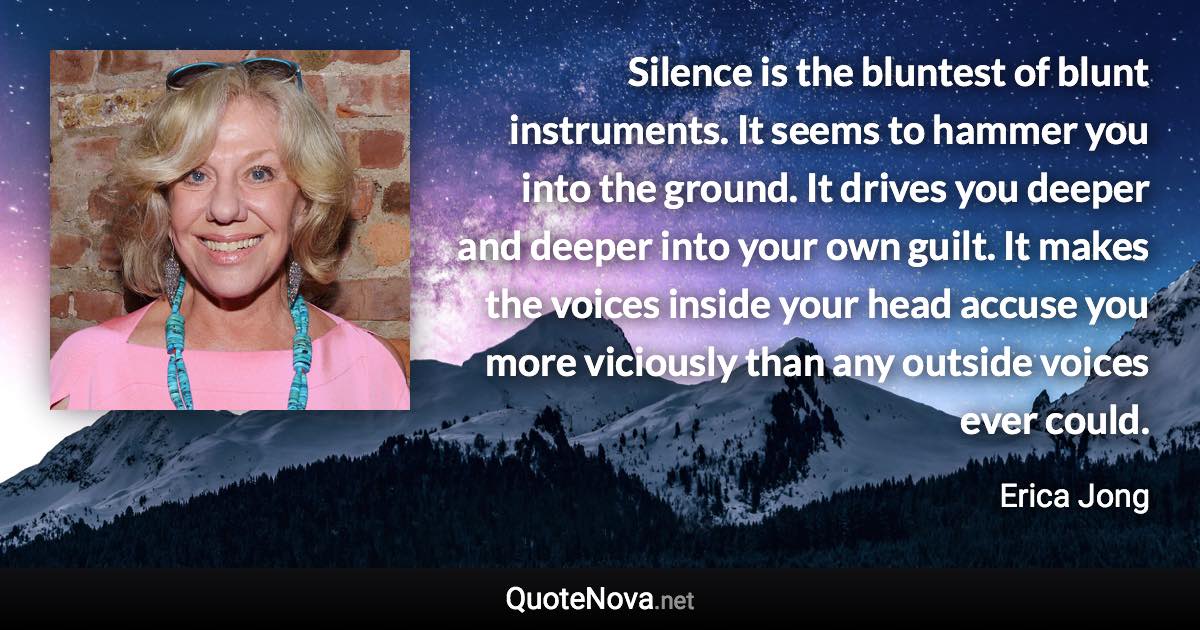 Silence is the bluntest of blunt instruments. It seems to hammer you into the ground. It drives you deeper and deeper into your own guilt. It makes the voices inside your head accuse you more viciously than any outside voices ever could. - Erica Jong quote