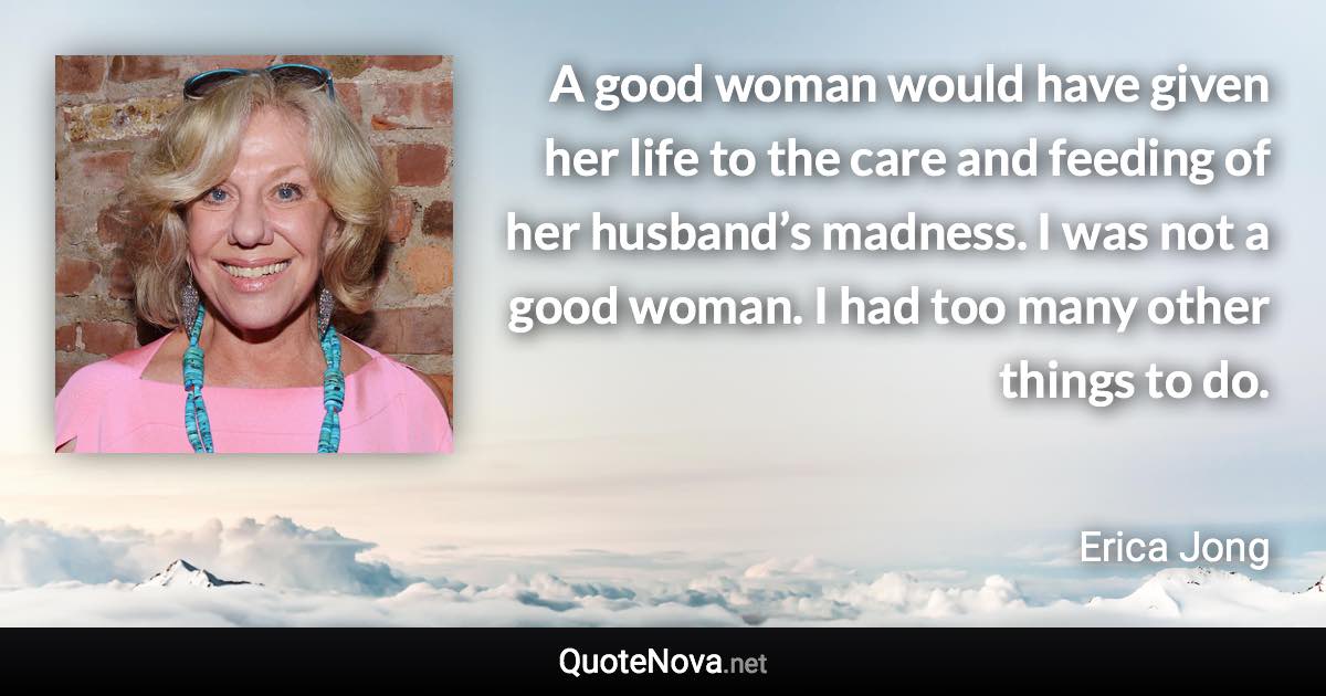 A good woman would have given her life to the care and feeding of her husband’s madness. I was not a good woman. I had too many other things to do. - Erica Jong quote