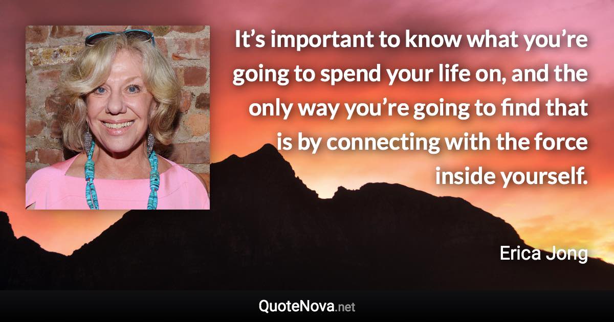 It’s important to know what you’re going to spend your life on, and the only way you’re going to find that is by connecting with the force inside yourself. - Erica Jong quote