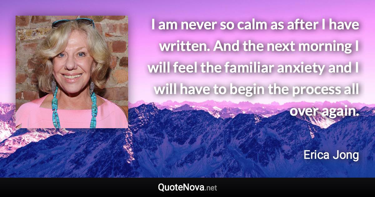 I am never so calm as after I have written. And the next morning I will feel the familiar anxiety and I will have to begin the process all over again. - Erica Jong quote