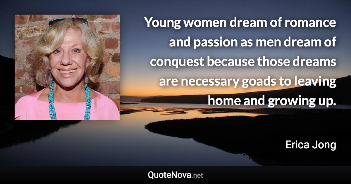 Young women dream of romance and passion as men dream of conquest because those dreams are necessary goads to leaving home and growing up. - Erica Jong quote