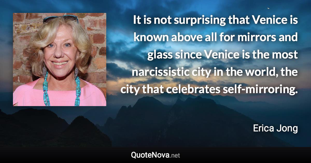 It is not surprising that Venice is known above all for mirrors and glass since Venice is the most narcissistic city in the world, the city that celebrates self-mirroring. - Erica Jong quote