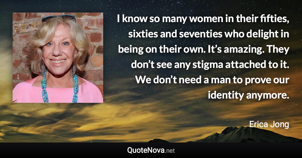 I know so many women in their fifties, sixties and seventies who delight in being on their own. It’s amazing. They don’t see any stigma attached to it. We don’t need a man to prove our identity anymore. - Erica Jong quote