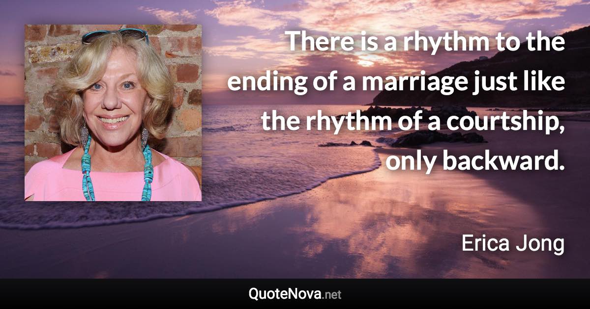 There is a rhythm to the ending of a marriage just like the rhythm of a courtship, only backward. - Erica Jong quote