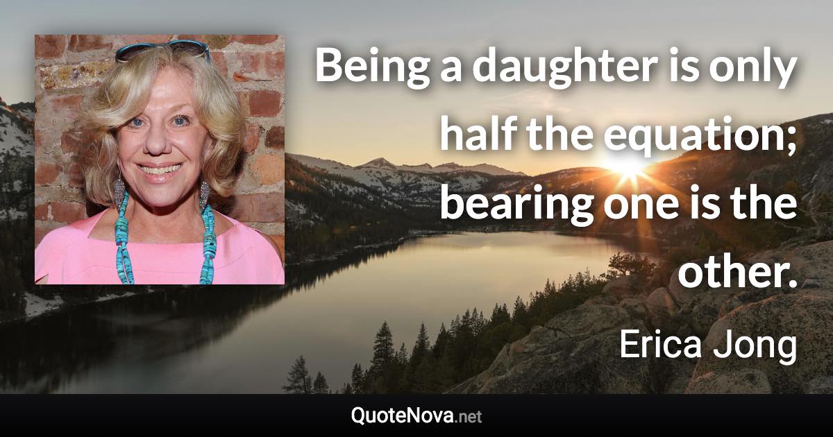 Being a daughter is only half the equation; bearing one is the other. - Erica Jong quote