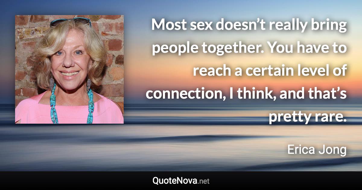 Most sex doesn’t really bring people together. You have to reach a certain level of connection, I think, and that’s pretty rare. - Erica Jong quote