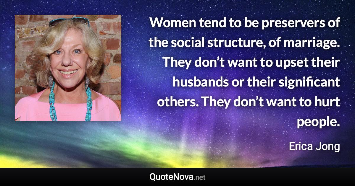 Women tend to be preservers of the social structure, of marriage. They don’t want to upset their husbands or their significant others. They don’t want to hurt people. - Erica Jong quote