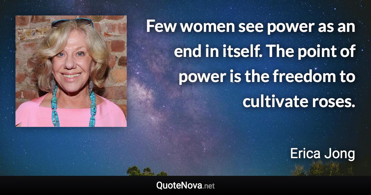 Few women see power as an end in itself. The point of power is the freedom to cultivate roses. - Erica Jong quote