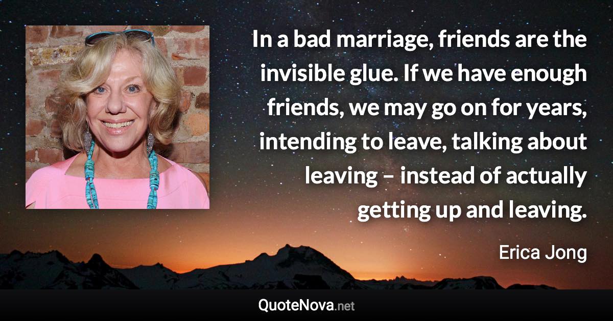 In a bad marriage, friends are the invisible glue. If we have enough friends, we may go on for years, intending to leave, talking about leaving – instead of actually getting up and leaving. - Erica Jong quote