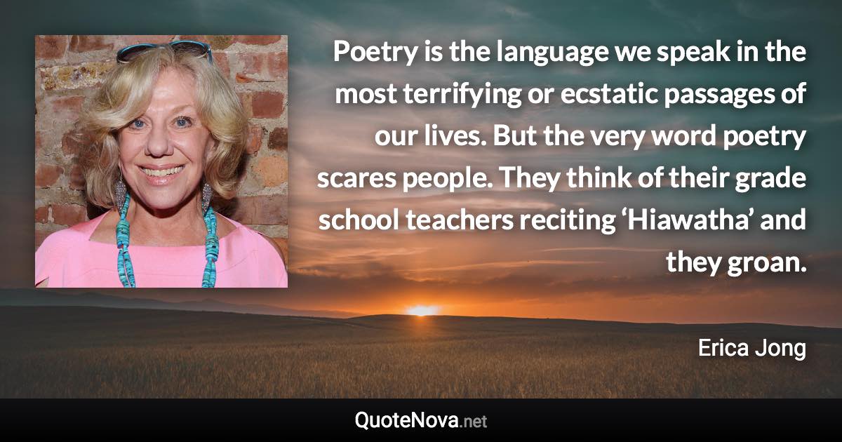 Poetry is the language we speak in the most terrifying or ecstatic passages of our lives. But the very word poetry scares people. They think of their grade school teachers reciting ‘Hiawatha’ and they groan. - Erica Jong quote