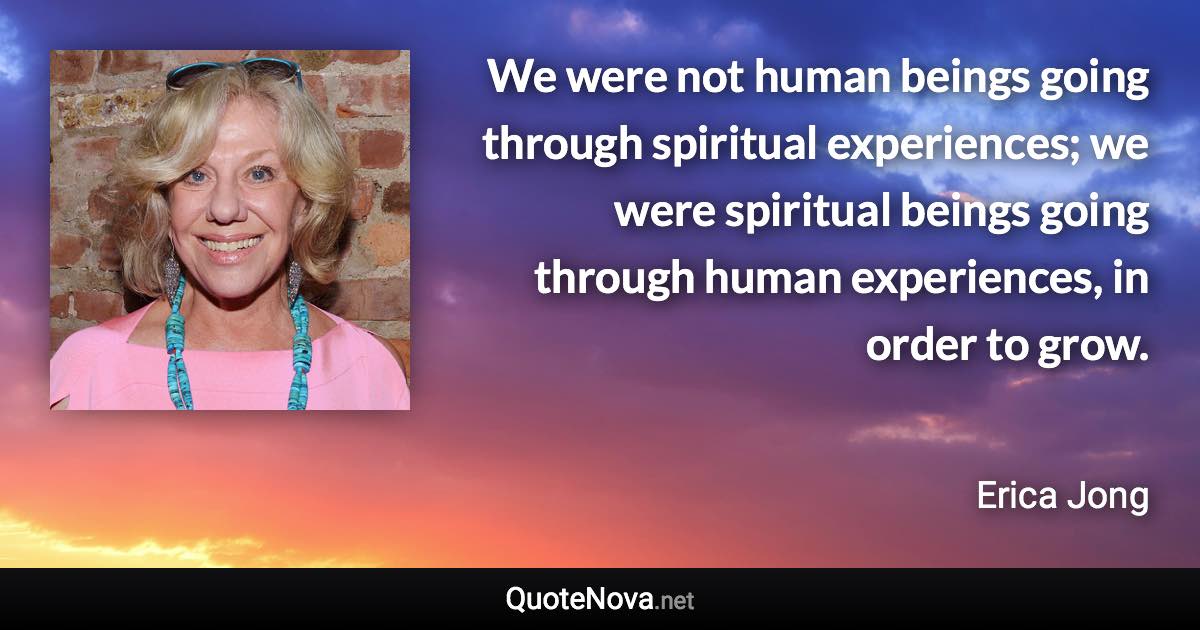 We were not human beings going through spiritual experiences; we were spiritual beings going through human experiences, in order to grow. - Erica Jong quote