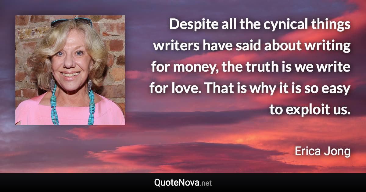 Despite all the cynical things writers have said about writing for money, the truth is we write for love. That is why it is so easy to exploit us. - Erica Jong quote