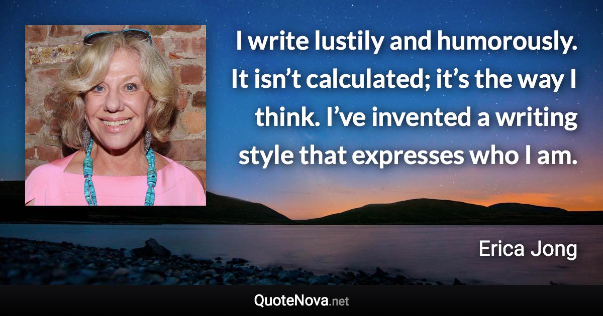 I write lustily and humorously. It isn’t calculated; it’s the way I think. I’ve invented a writing style that expresses who I am. - Erica Jong quote