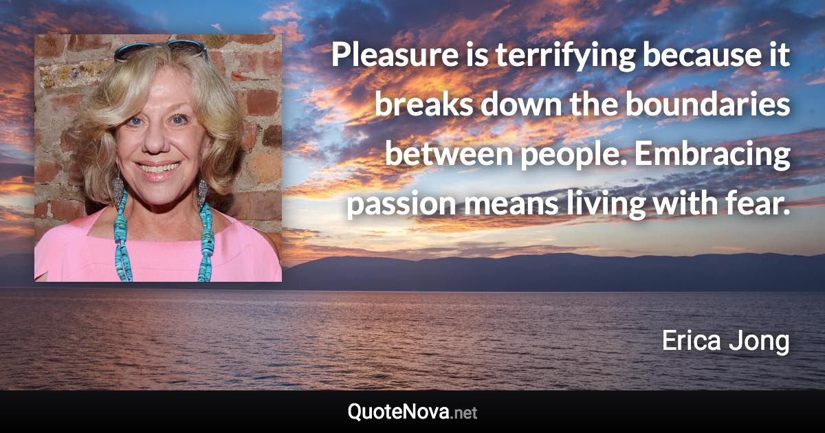 Pleasure is terrifying because it breaks down the boundaries between people. Embracing passion means living with fear. - Erica Jong quote