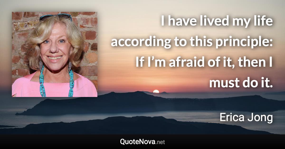 I have lived my life according to this principle: If I’m afraid of it, then I must do it. - Erica Jong quote