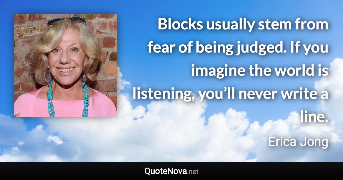Blocks usually stem from fear of being judged. If you imagine the world is listening, you’ll never write a line. - Erica Jong quote