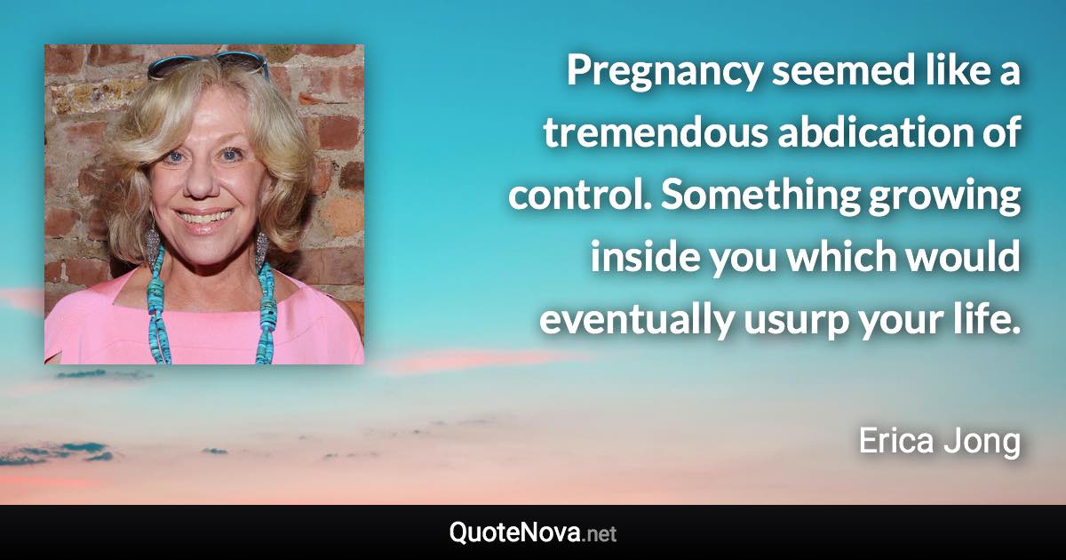 Pregnancy seemed like a tremendous abdication of control. Something growing inside you which would eventually usurp your life. - Erica Jong quote