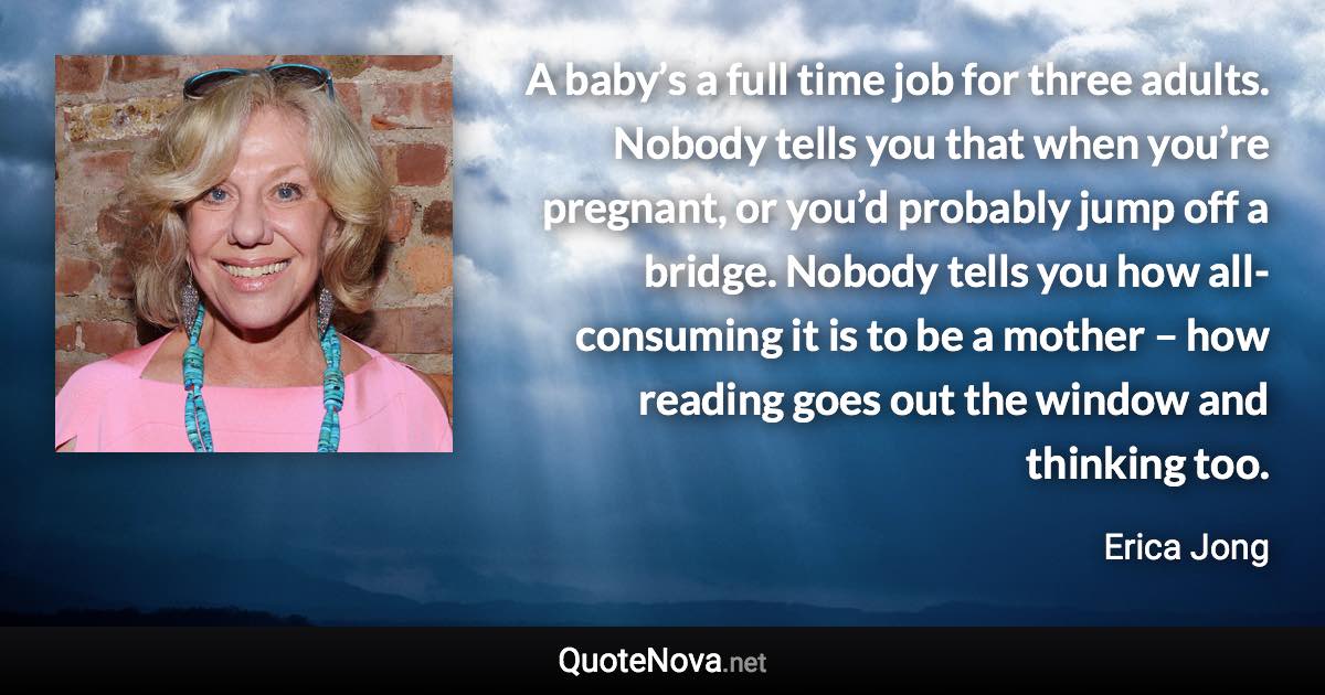 A baby’s a full time job for three adults. Nobody tells you that when you’re pregnant, or you’d probably jump off a bridge. Nobody tells you how all-consuming it is to be a mother – how reading goes out the window and thinking too. - Erica Jong quote