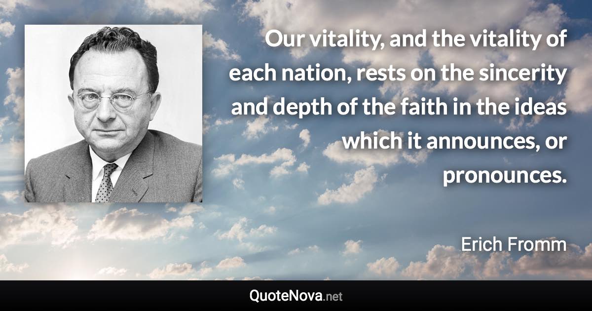 Our vitality, and the vitality of each nation, rests on the sincerity and depth of the faith in the ideas which it announces, or pronounces. - Erich Fromm quote