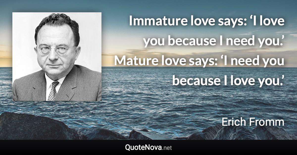 Immature love says: ‘I love you because I need you.’ Mature love says: ‘I need you because I love you.’ - Erich Fromm quote