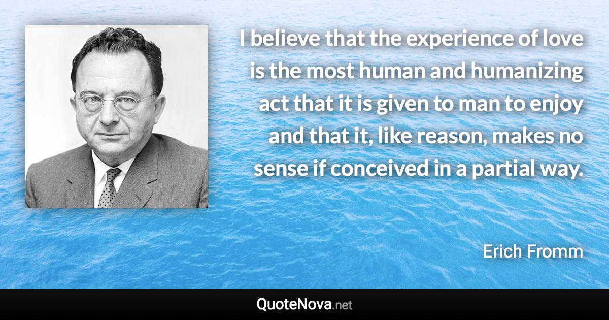 I believe that the experience of love is the most human and humanizing act that it is given to man to enjoy and that it, like reason, makes no sense if conceived in a partial way. - Erich Fromm quote