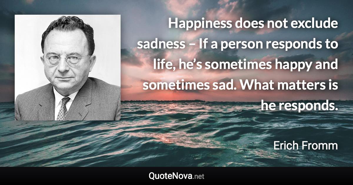 Happiness does not exclude sadness – If a person responds to life, he’s sometimes happy and sometimes sad. What matters is he responds. - Erich Fromm quote