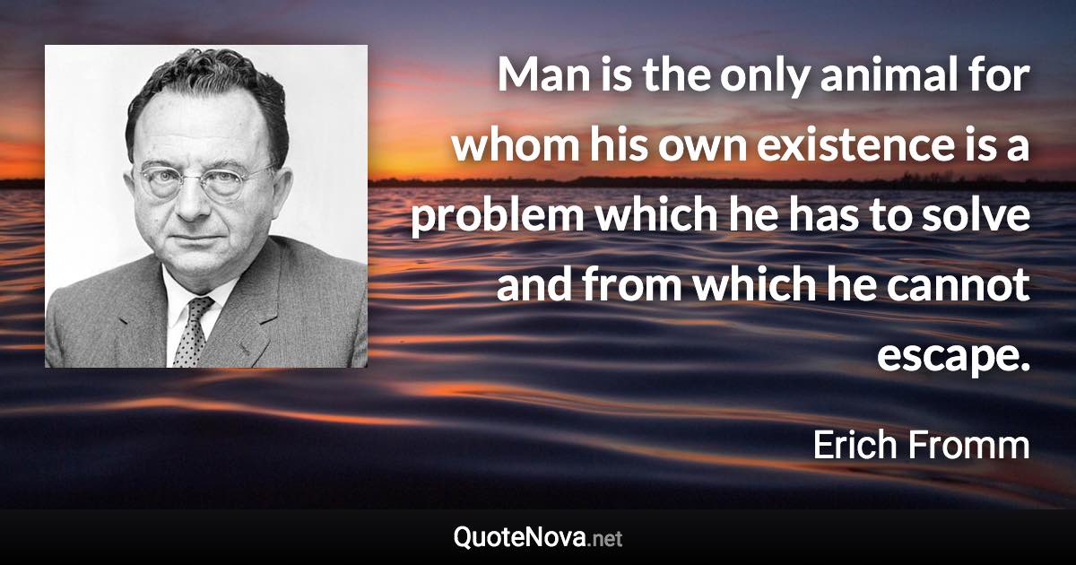 Man is the only animal for whom his own existence is a problem which he has to solve and from which he cannot escape. - Erich Fromm quote