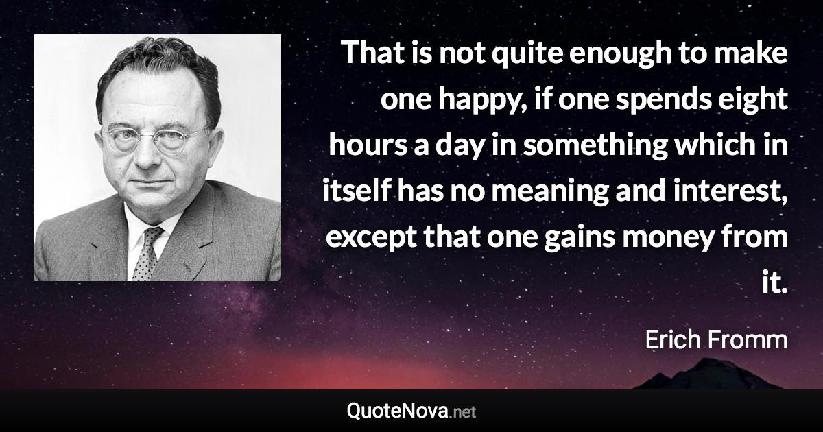 That is not quite enough to make one happy, if one spends eight hours a day in something which in itself has no meaning and interest, except that one gains money from it. - Erich Fromm quote