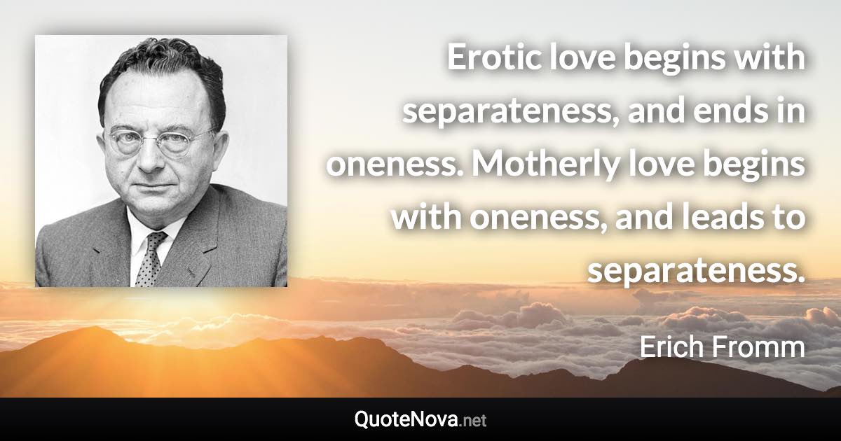 Erotic love begins with separateness, and ends in oneness. Motherly love begins with oneness, and leads to separateness. - Erich Fromm quote