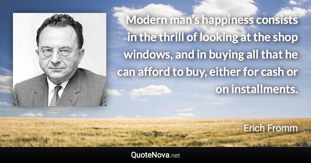 Modern man’s happiness consists in the thrill of looking at the shop windows, and in buying all that he can afford to buy, either for cash or on installments. - Erich Fromm quote