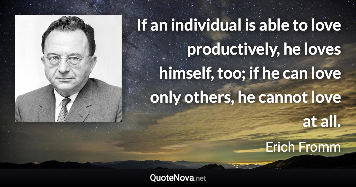 If an individual is able to love productively, he loves himself, too; if he can love only others, he cannot love at all. - Erich Fromm quote