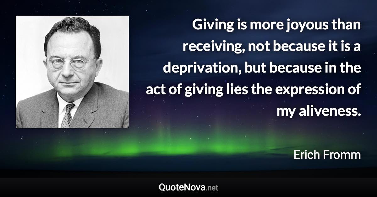 Giving is more joyous than receiving, not because it is a deprivation, but because in the act of giving lies the expression of my aliveness. - Erich Fromm quote