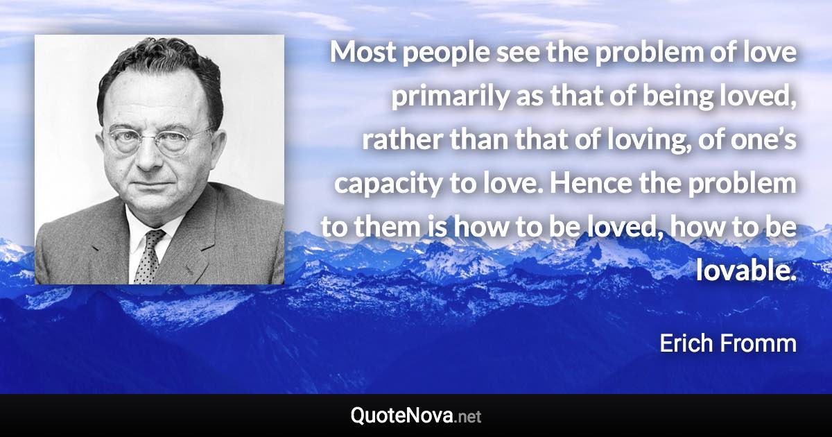 Most people see the problem of love primarily as that of being loved, rather than that of loving, of one’s capacity to love. Hence the problem to them is how to be loved, how to be lovable. - Erich Fromm quote