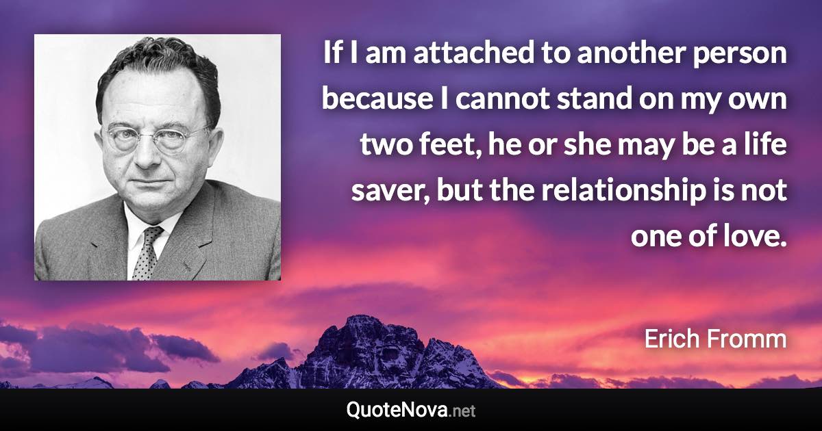If I am attached to another person because I cannot stand on my own two feet, he or she may be a life saver, but the relationship is not one of love. - Erich Fromm quote