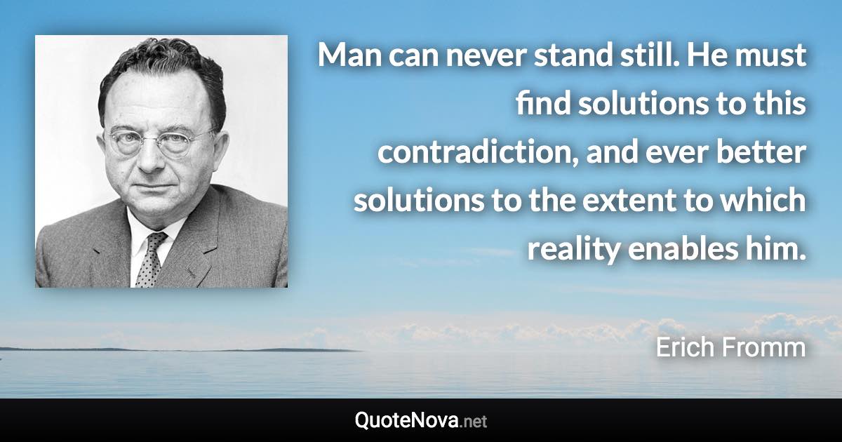 Man can never stand still. He must find solutions to this contradiction, and ever better solutions to the extent to which reality enables him. - Erich Fromm quote