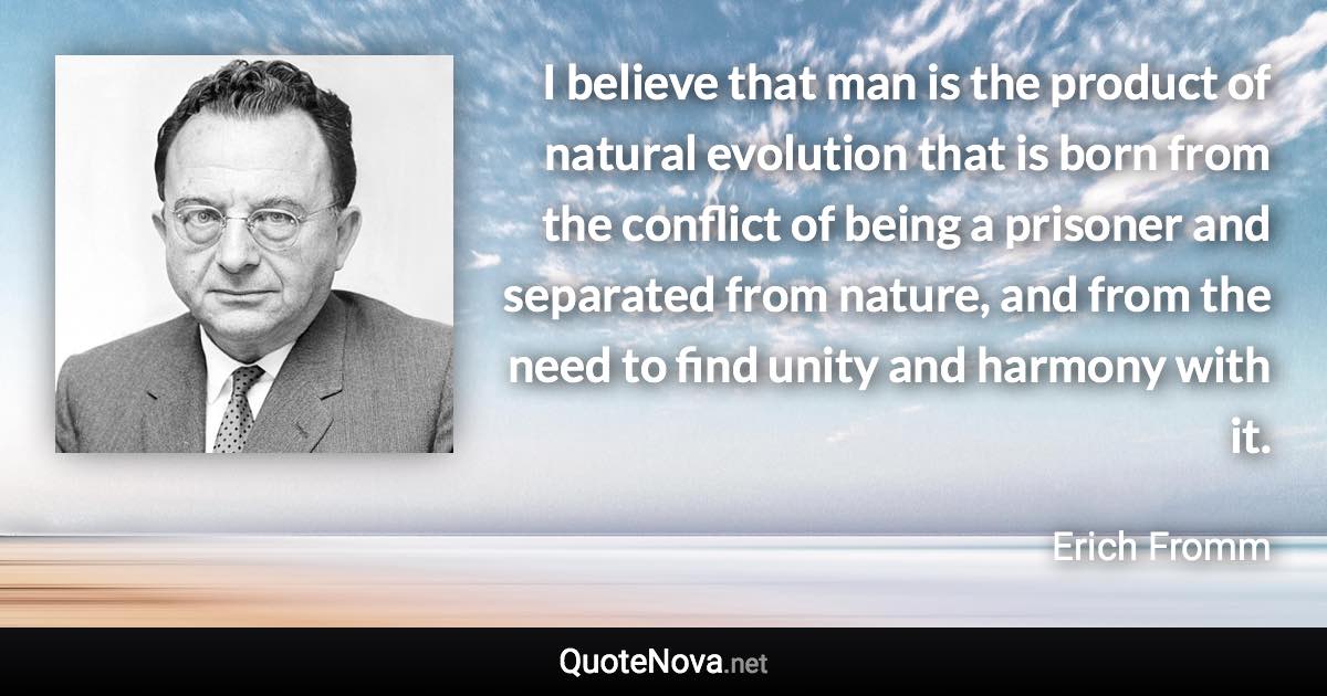 I believe that man is the product of natural evolution that is born from the conflict of being a prisoner and separated from nature, and from the need to find unity and harmony with it. - Erich Fromm quote