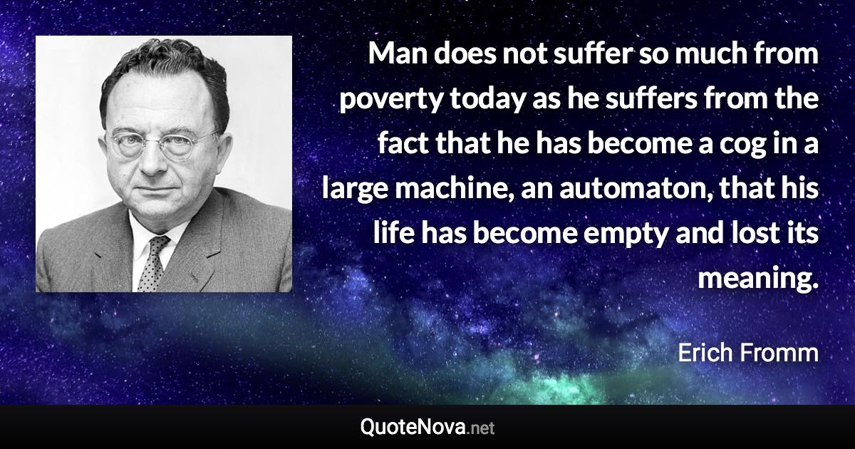 Man does not suffer so much from poverty today as he suffers from the fact that he has become a cog in a large machine, an automaton, that his life has become empty and lost its meaning. - Erich Fromm quote