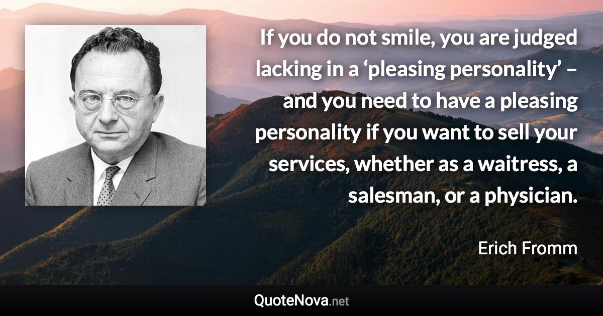 If you do not smile, you are judged lacking in a ‘pleasing personality’ – and you need to have a pleasing personality if you want to sell your services, whether as a waitress, a salesman, or a physician. - Erich Fromm quote